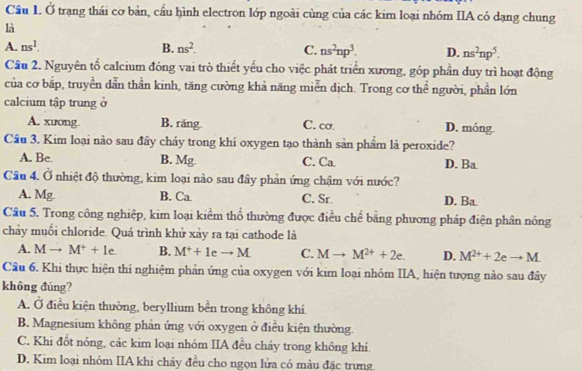 Ở trạng thái cơ bản, cầu hình electron lớp ngoài cùng của các kim loại nhóm IIA có dạng chung
là
A. ns^1. B. ns^2. C. ns^2np^3. D. ns^2np^5.
Cầu 2. Nguyên tố calcium đóng vai trò thiết yếu cho việc phát triển xương, góp phần duy trì hoạt động
của cơ bắp, truyền dẫn thần kinh, tăng cường khả năng miễn dịch. Trong cơ thể người, phần lớn
calcium tập trung ở
A. xưong. B. răng C. cơ. D. móng.
Câu 3. Kim loại nào sau đây cháy trong khí oxygen tạo thành sản phẩm là peroxide?
A. Be. B. Mg C. Ca D. Ba
Câu 4. Ở nhiệt độ thường, kim loại nào sau đây phản ứng chậm với nước?
A. Mg B. Ca C. Sr. D. Ba.
Câu 5. Trong công nghiệp, kim loại kiểm thổ thường được điều chể bằng phương pháp điện phân nóng
chảy muối chloride. Quá trình khử xảy ra tại cathode là
A. Mto M^++1e. B. M^++1eto M C. Mto M^(2+)+2e. D. M^(2+)+2eto M
Câu 6. Khi thực hiện thí nghiệm phản ứng của oxygen với kim loại nhóm IIA, hiện tượng nào sau đây
không đúng?
A. Ở điều kiện thường, beryllium bền trong không khí.
B. Magnesium không phản ứng với oxygen ở điều kiện thường.
C. Khi đốt nóng, các kim loại nhóm IIA đều cháy trong không khí.
D. Kim loại nhóm IIA khi cháy đều cho ngọn lửa có màu đặc trưng.