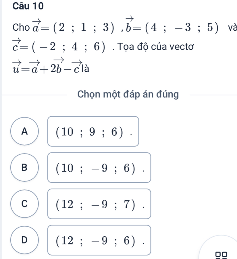 Cho vector a=(2;1;3), vector b=(4;-3;5) và
vector c=(-2;4;6). Tọa độ của vectơ
vector u=vector a+2vector b-vector cla
Chọn một đáp án đúng
A (10;9;6).
B (10;-9;6).
C (12;-9;7).
D (12;-9;6).