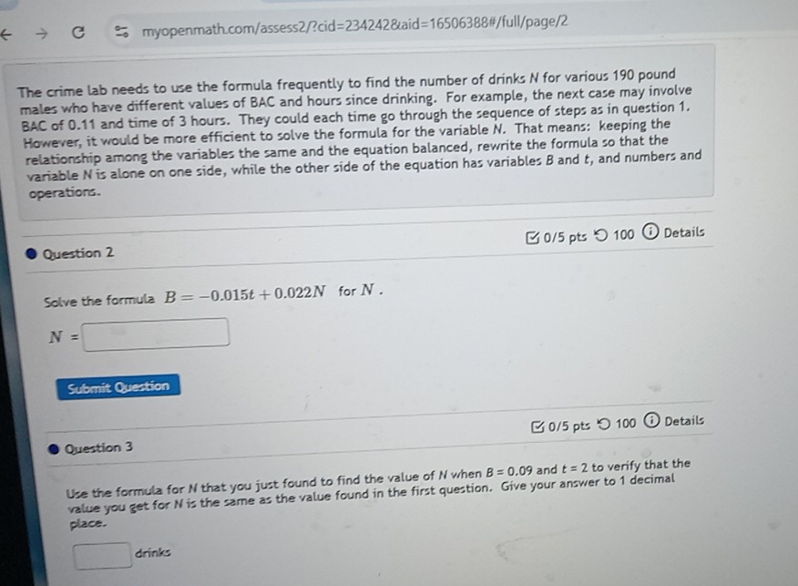 myopenmath.com/ /assess2/?cid=2342428taid=16506388 #/full/page/2 
The crime lab needs to use the formula frequently to find the number of drinks N for various 190 pound
males who have different values of BAC and hours since drinking. For example, the next case may involve 
BAC of 0.11 and time of 3 hours. They could each time go through the sequence of steps as in question 1. 
However, it would be more efficient to solve the formula for the variable N. That means: keeping the 
relationship among the variables the same and the equation balanced, rewrite the formula so that the 
variable N is alone on one side, while the other side of the equation has variables B and t, and numbers and 
operations. 
Question 2 0/5 pts つ 100 ⓘ Details 
Solve the formula B=-0.015t+0.022N for N.
N=□
Submit Question 
Question 3 0/5 pts つ 100 ⓘ Details 
Use the formula for N that you just found to find the value of N when B=0.09 and t=2 to verify that the 
value you get for N is the same as the value found in the first question. Give your answer to 1 decimal 
place. 
□ drinks