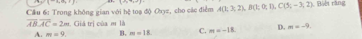 (-1,0,7). D. (3,4,3)
Cầu 6: Trong không gian với hệ toạ độ Oxyz, cho các điểm A(1;3;2), B(1;0;1), C(5;-3;2). Biết răng
overline AB. overline AC=2m. Giá trị của m là
A. m=9. B. m=18. C. m=-18. D. m=-9.