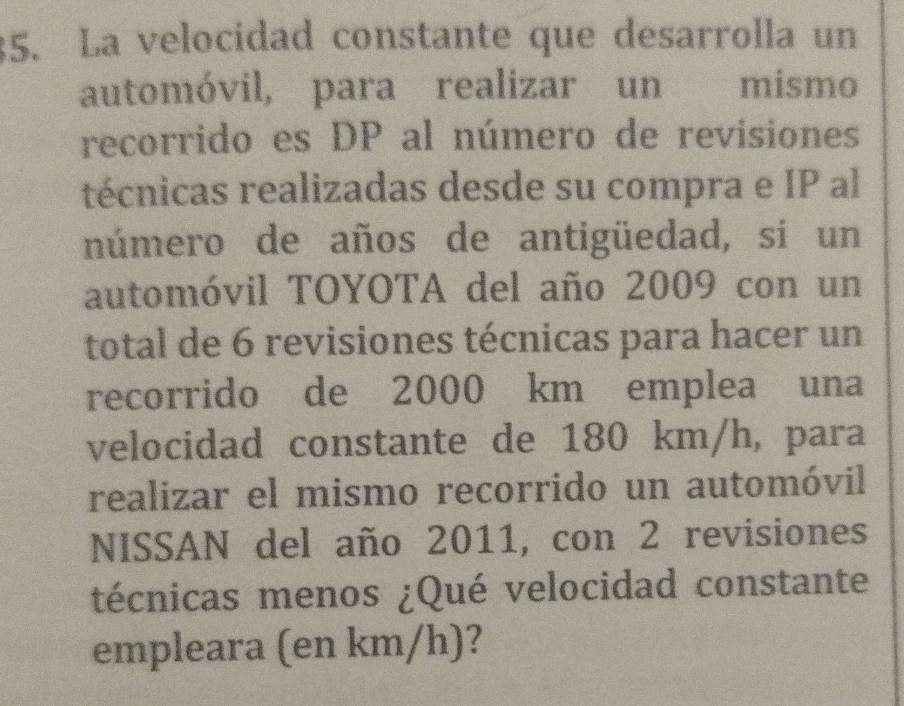 La velocidad constante que desarrolla un 
automóvil, para realizar un mismo 
recorrido es DP al número de revisiones 
técnicas realizadas desde su compra e IP al 
número de años de antigüedad, si un 
automóvil TOYOTA del año 2009 con un 
total de 6 revisiones técnicas para hacer un 
recorrido de 2000 km emplea una 
velocidad constante de 180 km/h, para 
realizar el mismo recorrido un automóvil 
NISSAN del año 2011, con 2 revisiones 
técnicas menos ¿Qué velocidad constante 
empleara (en km/h)?