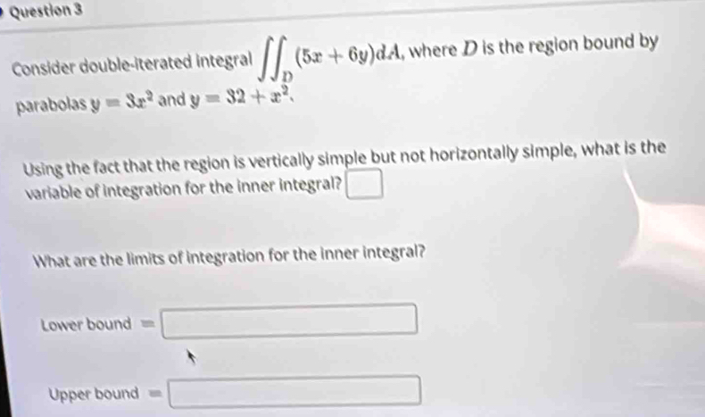 Consider double-iterated integral ∈t ∈t _D(5x+6y)dA , where D is the region bound by
parabolas y=3x^2 and y=32+x^2. 
Using the fact that the region is vertically simple but not horizontally simple, what is the
variable of integration for the inner integral? □ 
What are the limits of integration for the inner integral?
Lower bound =□
Upper bound =□