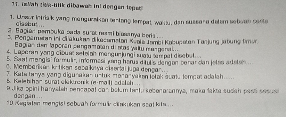 Isilah titik-titik dibawah ini dengan tepat! 
1. Unsur intrisik yang menguraikan tentang tempat, waktu, dan suasana dalam sebuah centa 
disebut.... 
2. Bagian pembuka pada surat resmi biasanya berisi.... 
3. Pengamatan ini dilakukan dikecamatan Kuala Jambi Kabupaton Tanjung jabung timur 
Bagian dari Iaporan pengamatan di atas yaitu mengenal.... 
4. Laporan yang dibuat setelah mengunjungi suatu tempat disebut.... 
5. Saat mengisi formulir, informasi yang harus ditulis dengan benar dan jelas adalah. 
6. Memberikan kritikan sebaiknya disertai juga dengan.... 
7. Kata tanya yang digunakan untuk menanyakan letak suatu tempat adalah...... 
8. Kelebihan surat elektronik (e-mail) adalah.... 
9.Jika opini hanyalah pendapat dan belum tentu kebenarannya, maka fakta sudah past sesua 
dengan.... 
10.Kegiatan mengisi sebuah formulir dilakukan saat kita....