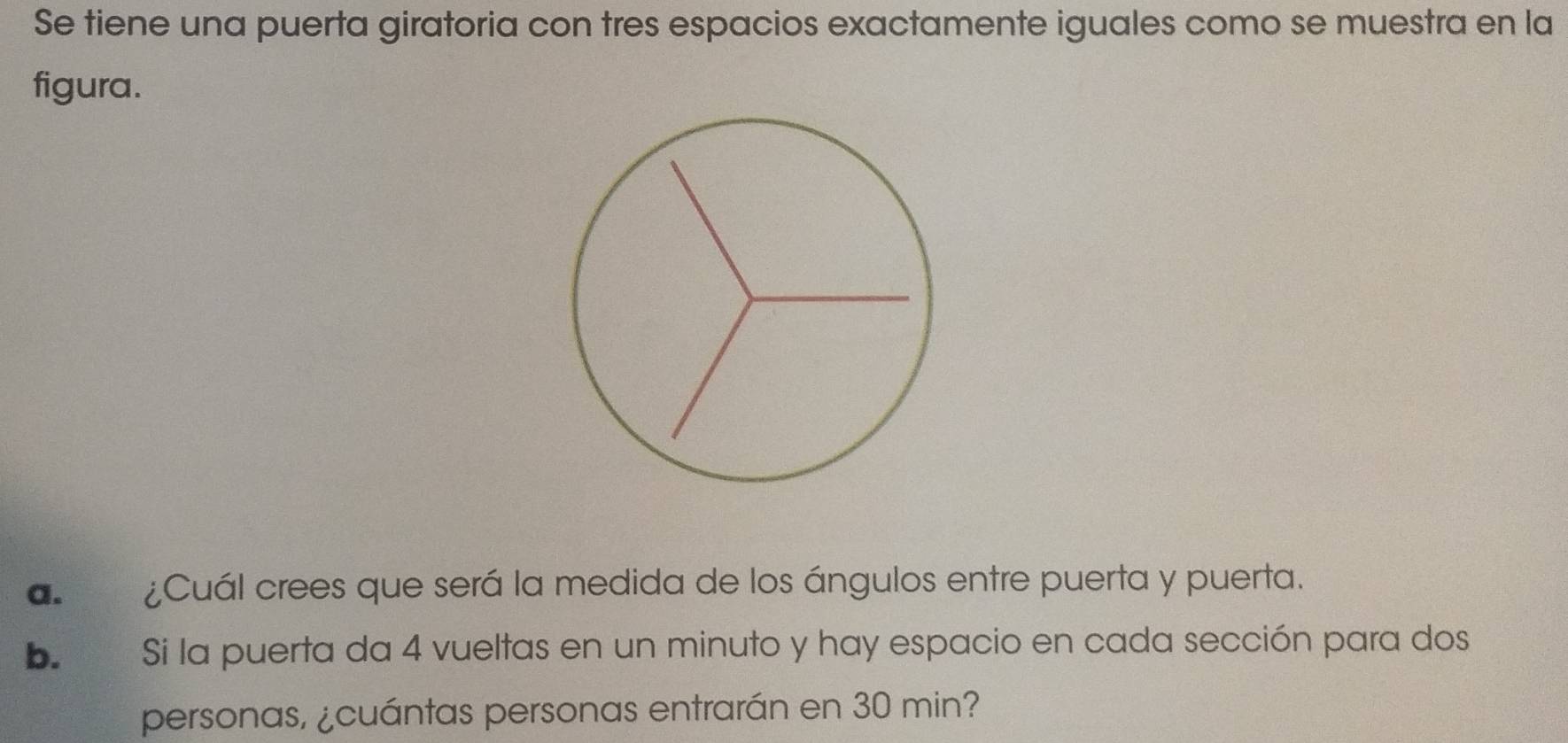 Se tiene una puerta giratoria con tres espacios exactamente iguales como se muestra en la 
figura. 
a. ¿Cuál crees que será la medida de los ángulos entre puerta y puerta. 
b. € Si la puerta da 4 vueltas en un minuto y hay espacio en cada sección para dos 
personas, ¿cuántas personas entrarán en 30 min?