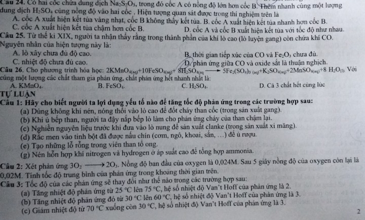 Cầu 24. Có hai cốc chứa dung dịch Na_2S_2O_3 , trong đó cốc A có nồng độ lớn hơn cốc B. Thêm nhanh cùng một lượng
dung dịch H_2SO_4 a cùng nồng độ vào hai cốc . Hiện tượng quan sát được trong thí nghiệm trên là
A. cốc A xuất hiện kết tủa vàng nhạt, cốc B không thấy kết tủa. B. cốc Á xuất hiện kết tủa nhanh hơn cốc B.
C. cốc A xuất hiện kết tủa chậm hơn cốc B. D. cốc A và cốc B xuất hiện kết tủa với tốc độ như nhau.
Câu 25. Từ thế ki XIX, người ta nhận thấy rằng trong thành phần của khí lò cao (lò luyện gang) còn chứa khí CO.
Nguyên nhân của hiện tượng này là:
A. lò xây chưa đủ độ cao. Bộ thời gian tiếp xúc của CO và Fe_2O , chưa đủ.
C. nhiệt độ chưa đủ cao. D phân ứng giữa CO và oxide sắt là thuân nghịch.
Câu 26. Cho phương trình hóa học: 2KMnO_4(aq)+10FeSO_4(aq)+8H_2SO_4(aq)to 5Fe_2(SO_4)_3(aq)+K_2SO_4(aq)+2MnSO_4(aq)+8H_2O(n) Với
cùng một lượng các chất tham gia phản ứng, chất phản ứng hết nhanh nhất là:
A. KMnO₄. B. FeSO_4. C. H_2SO_4. D. Cả 3 chất hết cùng lúc
tự luận
Câu 1: Hãy cho biết người ta lợi dụng yếu tố nào đề tăng tốc độ phản ứng trong các trường hợp sau:
(a) Dùng không khí nén, nóng thổi vào lỏ cao để đốt cháy than cốc (trong sản xuất gang).
(b) Khi ủ bếp than, người ta đậy nắp bếp lò làm cho phản ứng cháy của than chậm lại.
(c) Nghiễn nguyên liệu trước khi đưa vào lò nung để sản xuất clanke (trong sản xuất xi măng).
(d) Rắc men vào tinh bột đã được nấu chín (cơm, ngô, khoai, sắn, ...) đề ủ rượu.
(e) Tạo những lỗ rỗng trong viên than tô ong.
(g) Nén hỗn hợp khí nitrogen và hydrogen ở áp suất cao để tổng hợp ammonia.
Câu 2: Xét phản ứng 3O_2to 2O_3. Nồng độ ban đầu của oxygen là 0,024M. Sau 5 giây nồng độ của oxygen còn lại là
0,02M. Tính tốc độ trung bình của phản ứng trong khoảng thời gian trên.
Câu 3: Tốc độ của các phản ứng sẽ thay đổi như thể nào trong các trường hợp sau:
(a) Tăng nhiệt độ phản ứng từ 25°C lên 75°C 2, hệ số nhiệt độ Van't Hoff của phản ứng là 2.
(b) Tăng nhiệt độ phản ứng đó từ 30°C lên 60°C , hệ số nhiệt độ Van't Hoff của phản ứng là 3.
(c) Giảm nhiệt độ từ 70°C xuống còn 30°C S, hệ số nhiệt độ Van't Hoff của phản ứng là 3.
2