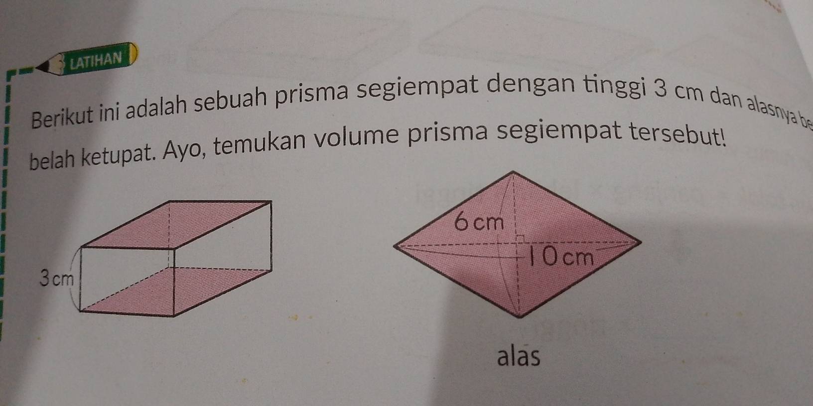 LATIHAN 
Berikut ini adalah sebuah prisma segiempat dengan tinggi 3 cm dan alasnya be 
belah ketupat. Ayo, temukan volume prisma segiempat tersebut! 
alas