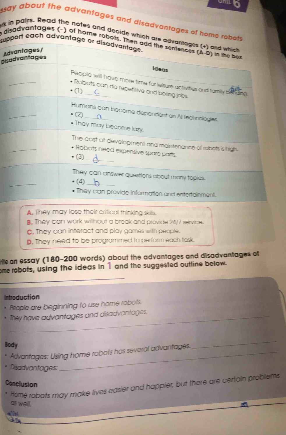 onk 0
ssay about the advantages and disadvantages of home robots .
ork in pairs. Read the notes and decide which are advantages (+) and which
e disadvantages (-) of home robots. Then add the sentences (A-D) in the box
support each advantage or disadvantage.
Advantages/
Disadvantages
Ideas
_
People will have more time for leisure activities and family behding
Robots can do repetitive and boring jobs.
(1)
_
Humans can become dependent on Al technologies.
(2)
They may become lazy.
_
The cost of development and maintenance of robots is high.
Robots need expensive spare parts.
(3)
_
_
They can answer questions about many topics.
(4)_
They can provide information and entertainment.
A. They may lose their critical thinking skills.
B. They can work without a break and provide 24/7 service.
C. They can interact and play games with people.
D. They need to be programmed to perform each task.
rite an essay (180-200 words) about the advantages and disadvantages of
_
ome robots, using the ideas in 1 and the suggested outline below.
Introduction
People are beginning to use home robots.
_They have advantages and disadvantages.
Body
Advantages: Using home robots has several advantages.
_
Disadvantages:
Conclusion
Home robots may make lives easier and happier, but there are certain problems
as well.
Thd