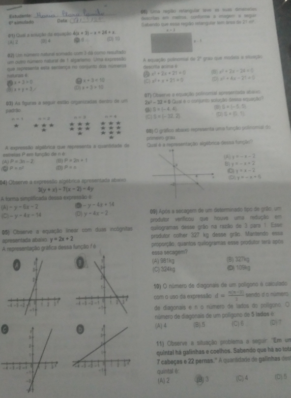 Estudante: _06) Lima região retangular love as suas dimeneões
6° simulado Data. _descritas em metros conforma s imagem a seguir
Seabendo que essa região retangular tem araa de 21 m²
#1) Quai a solução da equação 4(x+3)-x=24+x x=3
(A)2 (B) 4 (Q)6 (D) 19
z 
0.2) Um número natural somado com 3 dá como resultado
um outro número natural de 1 algarismo. Uma expressão
que representa esta sentença no conjunto dos números A equação polinomial de 2° grau que modela a situação
naturais é descrita acima é
A x^2+2x+21=0 (B) x^2+2x-24=0
a x+3>0 x+3<10</tex>
(B) x+y=3, (D) x+3>10 (C) x^2+x+21=0 (D) x^2+4x-21=0
03) As figuras a seguir estão organizadas dentro de um 07) Observe a equação polinomial apresentada abaixo
2x^2-32=0
padrão S=(-4,4) Qual é o conjunto solução dessa equação?
(B) S=(-5,5)
n=1 n=2 n=3 n=4 (C) S=(-32,2) (D) S=(0,1)
08) O gráfico abaixo representa uma função polinomial do
primeiro grau
A expressão algébrica que representa a quantidade de Qual é a representação algébrica dessa função?
estreias P em função de n é
(A) y=-x-2
(A) P=3n-2 (B) P=2n+1
B) y=-x+2
P=n^2 (D) P=n (C) y=x-2
04) Observe a expressão algébrica apresentada abaixo y=-x+8
3(y+x)-7(x-2)-4y (D)
A forma simplificada dessa expressão é
(A) -y-6x-2 (5) -y-4x+14
(C) -y-4x-14 (D) y-4x-2 09) Após a secagem de um determinado tipo de grão, um
produtor verificou que houve uma redução em
05) Observe a equação iinear com duas incôgnitas quilogramas desse grão na razão de 3 para 1. Esse
apresentada abaixo. y=2x+2 produtor colher 327 kg desse grão. Mantendo essa
A representação gráfica dessa função / é proporção, quantos quilogramas esse produtor terá após
essa secagem?
(A) 981kg (B) 327kg
(C) 324kg (D) 109kg
10) O número de diagonais de um polígono é calculado
com o uso da expressão d= (n(n-3))/2  sendo d o número
de diagonais e n o número de lados do polígono. O
número de diagonais de um polígono de 5 lados é
(A) 4 (B).5 (C)6 (D)7
11) Observe a situação problema a seguir: "Em um
quintal há galinhas e coelhos. Sabendo que há ao tot
-7 cabeças e 22 pernas.' A quantidade de galinhas des
quintal é
(A).2 (9)3 (C) 4 (D) 5