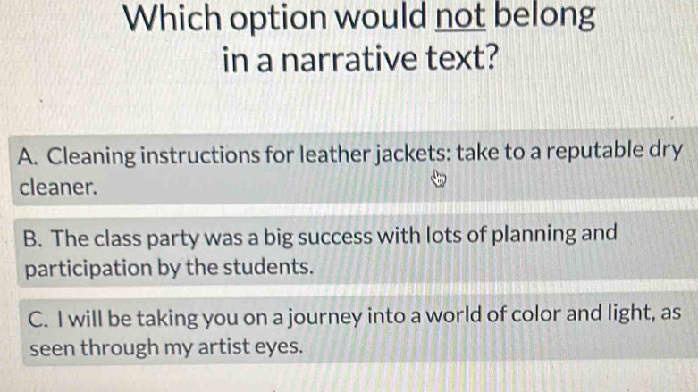 Which option would not belong
in a narrative text?
A. Cleaning instructions for leather jackets: take to a reputable dry
cleaner.
B. The class party was a big success with lots of planning and
participation by the students.
C. I will be taking you on a journey into a world of color and light, as
seen through my artist eyes.