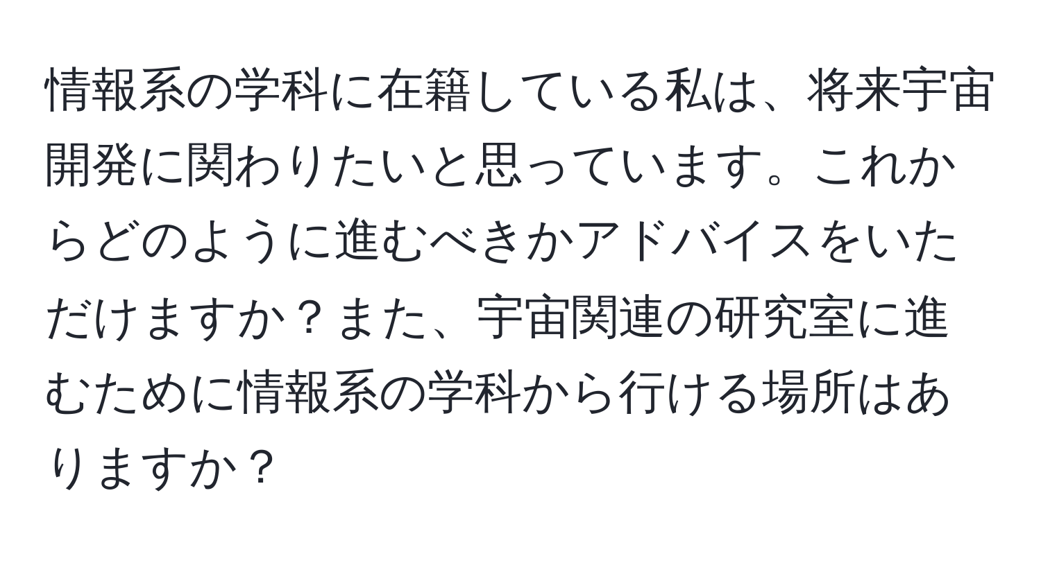 情報系の学科に在籍している私は、将来宇宙開発に関わりたいと思っています。これからどのように進むべきかアドバイスをいただけますか？また、宇宙関連の研究室に進むために情報系の学科から行ける場所はありますか？