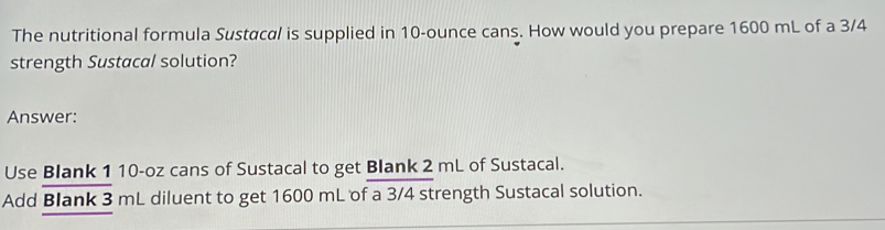 The nutritional formula Sustacal is supplied in 10-ounce cans. How would you prepare 1600 mL of a 3/4
strength Sustacal solution? 
Answer: 
Use Blank 1 10-oz cans of Sustacal to get Blank 2 mL of Sustacal. 
Add Blank 3 mL diluent to get 1600 mL of a 3/4 strength Sustacal solution.