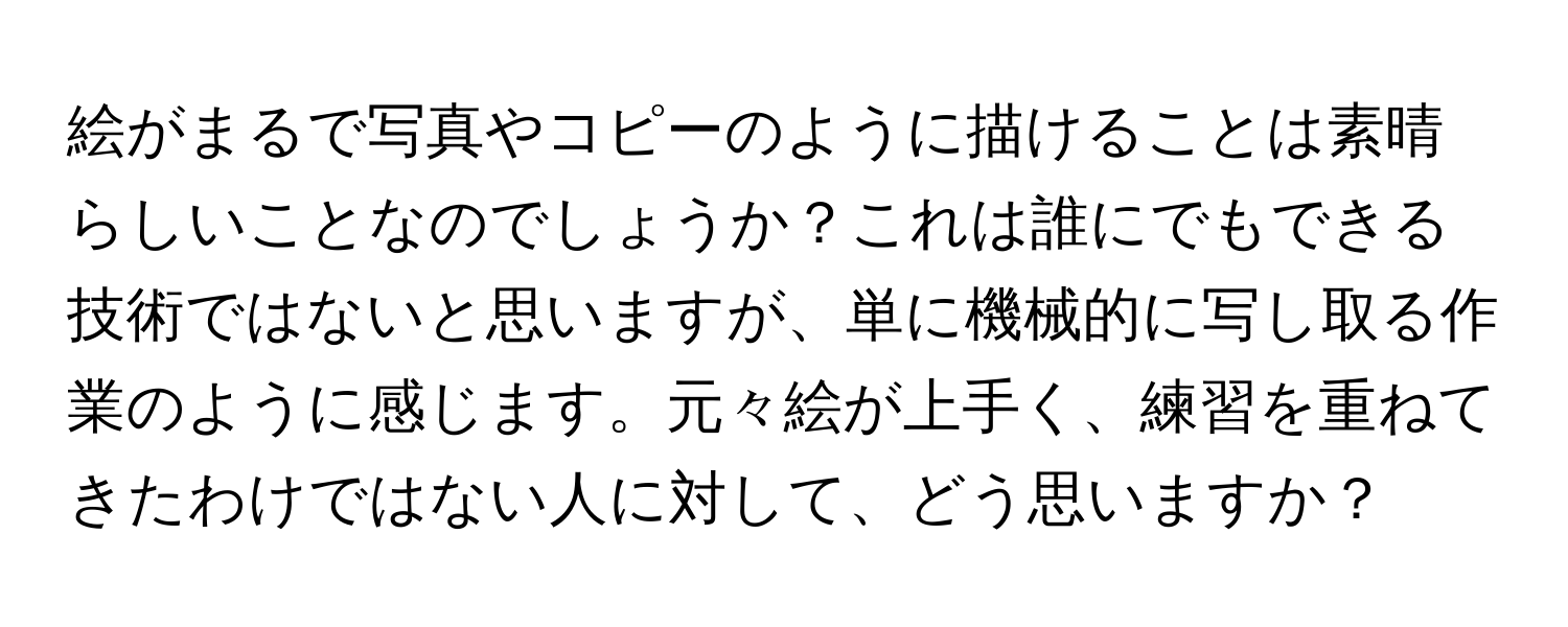 絵がまるで写真やコピーのように描けることは素晴らしいことなのでしょうか？これは誰にでもできる技術ではないと思いますが、単に機械的に写し取る作業のように感じます。元々絵が上手く、練習を重ねてきたわけではない人に対して、どう思いますか？