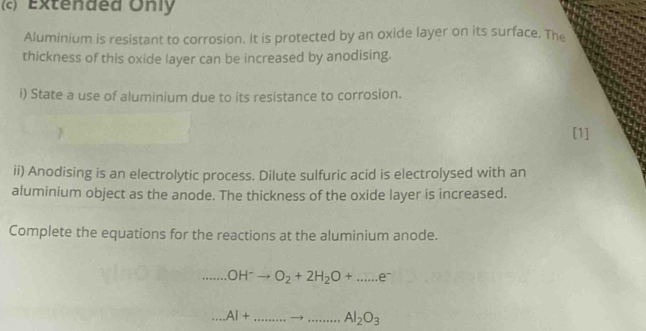 Extended Only 
Aluminium is resistant to corrosion. It is protected by an oxide layer on its surface. The 
thickness of this oxide layer can be increased by anodising. 
i) State a use of aluminium due to its resistance to corrosion. 
[1] 
ii) Anodising is an electrolytic process. Dilute sulfuric acid is electrolysed with an 
aluminium object as the anode. The thickness of the oxide layer is increased. 
Complete the equations for the reactions at the aluminium anode. 
__ ..OH^-to O_2+2H_2O+....ee^- 
_...AI+ _ _ Al_2O_3