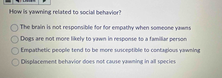 cisten
How is yawning related to social behavior?
The brain is not responsible for for empathy when someone yawns
Dogs are not more likely to yawn in response to a familiar person
Empathetic people tend to be more susceptible to contagious yawning
Displacement behavior does not cause yawning in all species