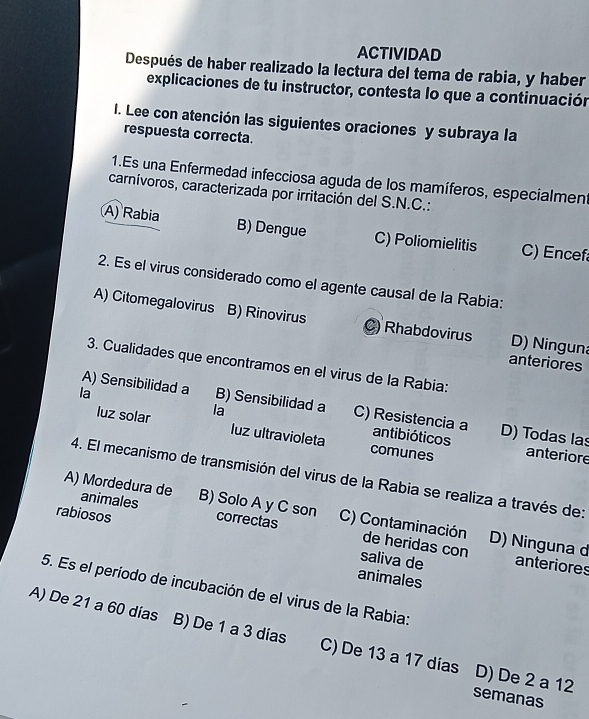 ACTIVIDAD
Después de haber realizado la lectura del tema de rabia, y haber
explicaciones de tu instructor, contesta lo que a continuación
I. Lee con atención las siguientes oraciones y subraya la
respuesta correcta.
1.Es una Enfermedad infecciosa aguda de los mamíferos, especialment
carnívoros, caracterizada por irritación del S.N.C.:
A) Rabia B) Dengue C) Poliomielitis C) Encef
2. Es el virus considerado como el agente causal de la Rabia:
A) Citomegalovirus B) Rinovirus C) Rhabdovirus D) Ninguna
anteriores
3. Cualidades que encontramos en el virus de la Rabia:
la
A) Sensibilidad a B) Sensibilidad a C) Resistencia a antibióticos D) Todas las
luz solar la
luz ultravioleta comunes anteriore
4. El mecanismo de transmisión del virus de la Rabia se realiza a través de:
A) Mordedura de animales B) Solo A y C son
rabiosos correctas C) Contaminación de heridas con
D) Ninguna d
saliva de anteriores
animales
5. Es el período de incubación de el virus de la Rabia:
A) De 21 a 60 días B) De 1 a 3 días C) De 13 a 17 dias D) De 2 a 12
semanas