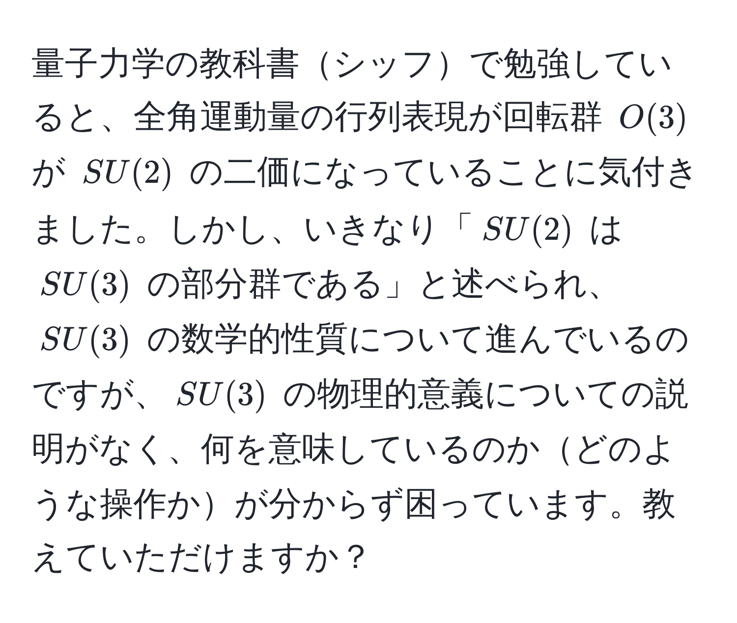 量子力学の教科書シッフで勉強していると、全角運動量の行列表現が回転群 $O(3)$ が $SU(2)$ の二価になっていることに気付きました。しかし、いきなり「$SU(2)$ は $SU(3)$ の部分群である」と述べられ、$SU(3)$ の数学的性質について進んでいるのですが、$SU(3)$ の物理的意義についての説明がなく、何を意味しているのかどのような操作かが分からず困っています。教えていただけますか？