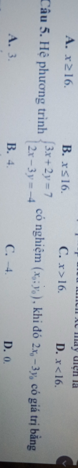 A. x≥ 16. 
ày điện là
B. x≤ 16.
C. x>16.
D. x<16</tex>. 
Câu 5. Hệ phương trình beginarrayl 3x+2y=7 2x-3y=-4endarray. có nghiệm (x_0;y_0) , khi đó 2x_0-3y_0 có giá trị bằng
A. 3. B. 4 C. -4. D. 0.