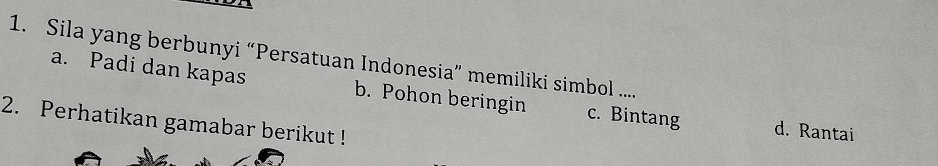 Sila yang berbunyi “Persatuan Indonesia” memiliki simbol ....
a. Padi dan kapas b. Pohon beringin c. Bintang d. Rantai
2. Perhatikan gamabar berikut !