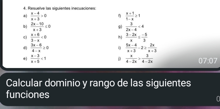 Resuelve las siguientes inecuaciones: 
a)  (x-4)/x+3 >0  (x+1)/1-x ≥ 1
f) 
b)  (2x-10)/x+3 ≤ 0  3/2x-4 <4</tex> 
g) 
c)  (x+6)/3-x <0</tex>  (3-2x)/x ≤  (-5)/3 
h) 
d)  (3x-6)/4-x ≥ 0  (5x-4)/x+3 -2≥  2x/x+3 
i) 
e)  (x-3)/x+5 <1</tex>  x/4-2x > 3/4-2x 
j) 
07:07 
Calcular dominio y rango de las siguientes 
funciones