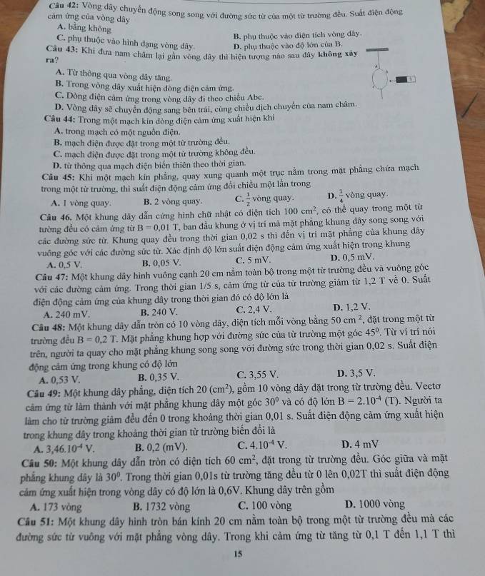 Vòng dây chuyển động song song với đường sức từ của một từ trường đều. Suất điện động
cảm ứng của vòng dây
A. bằng không
B. phụ thuộc vào diện tích vòng dây.
C. phụ thuộc vào hình dạng vòng dây.
ra? D. phụ thuộc vào độ lớn của B.
Câu 43: Khi đưa nam châm lại gân vong dây thì hiện tượng nào sau đây không xây
A. Từ thông qua vòng dây tăng.
B. Trong vòng dây xuất hiện dòng điện cảm ứng.
C. Dòng điện cảm ứng trong vòng dây đi theo chiều Abc.
D. Vòng dây sẽ chuyển động sang bên trái, cùng chiều dịch chuyển của nam châm.
Câu 44: Trong một mạch kin đóng điện cảm ứng xuất hiện khi
A. trong mạch có một nguồn điện.
B. mạch điện được đặt trong một từ trường đều.
C. mạch điện được đặt trong một từ trường không đều.
D. từ thông qua mạch điện biến thiên theo thời gian.
Câu 45: Khi một mạch kín phẳng, quay xung quanh một trục nằm trong mặt phẳng chứa mạch
trong một từ trường, thì suất điện động cảm ứng đổi chiều một lần trong
A. 1 vòng quay. B. 2 vòng quay C.  1/2  vòng quay. D.  1/4  vòng quay.
Câu 46. Một khung dây dẫn cứng hình chữ nhật có diện tích 100cm^2 , có thể quay trong một từ
tường đều có cảm ứng từ B=0.01T ban đầu khung ở vị trí mà mặt phẳng khung dây song song với
các đường sức từ. Khung quay đều trong thời gian 0,02 s thi đến vị trí mặt phẳng của khung dây
vuống gốc với các đường sức từ. Xác định độ lớn suất điện động cảm ứng xuất hiện trong khung
A. 0,5 V. B. 0,05 V. C. 5 mV. D. 0,5 mV.
Câu 47: Một khung dây hình vuông cạnh 20 cm nằm toàn bộ trong một từ trường đều và vuông góc
với các đường cảm ứng. Trong thời gian 1/5 s, cảm ứng từ của từ trường giảm từ 1,2 T về 0. Suất
điện động cảm ứng của khung dây trong thời gian đó có độ lớn là
A. 240 mV. B. 240 V. C. 2,4 V. D. 1,2 V.
Câu 48: Một khung dây dẫn tròn có 10 vòng dây, diện tích mỗi vòng bằng 50cm^2 , đặt trong một từ
trường đều B=0.2T C. Mặt phẳng khung hợp với đường sức của từ trường một góc 45°. Từ ví trí nói
trên, người ta quay cho mặt phẳng khung song song với đường sức trong thời gian 0,02 s. Suất điện
động cảm ứng trong khung có độ lớn D. 3,5 V.
A. 0,53 V. B. 0,35 V. C. 3,55 V.
Cầu 49: Một khung dây phẳng, diện tích 20(cm^2) 0, gồm 10 vòng dây đặt trong từ trường đều. Vectơ
cảm ứng từ làm thành với mặt phẳng khung dây một góc 30° và có độ lớn B=2.10^(-4) (T) . Người ta
làm cho từ trường giảm đều đến 0 trong khoảng thời gian 0,01 s. Suất điện động cảm ứng xuất hiện
trong khung dây trong khoảng thời gian từ trường biển đổi là
A. 3,46.10^(-4)V. B. 0,2 (mV). C. 4.10^(-4)V. D. 4 mV
Câu 50: Một khung dây dẫn tròn có diện tích 60cm^2 , đặt trong từ trường đều. Góc giữa và mặt
phẳng khung dây là 30°. Trong thời gian 0,01s từ trường tăng đều từ 0 lên 0,02T thì suất điện động
cảm ứng xuất hiện trong vòng dây có độ lớn là 0,6V. Khung dây trên gồm
A. 173 vòng B. 1732 vòng C. 100 vòng D. 1000 vòng
Cầu 51: Một khung dây hình tròn bán kính 20 cm nằm toàn bộ trong một từ trường đều mà các
đường sức từ vuông với mặt phẳng vòng dây. Trong khi cảm ứng từ tăng từ 0,1 T đến 1,1 T thì
15