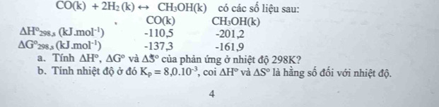 CO(k)+2H_2(k)rightarrow CH_3OH(k) có các số liệu sau:
CO(k) ( H_3OH( a
△ H°298.s(kJ.mol^(-1)) - 110,5 -201,2
△ G°298.s(kJ.mol^(-1)) - 137,3 -161,9
a. Tính △ H°, △ G° và △ 5° của phản ứng ở nhiệt độ 298K? 
b. Tính nhiệt độ ở đó K_p=8,0.10^(-3) , coi △ H° và △ S° là hằng số đối với nhiệt độ. 
4