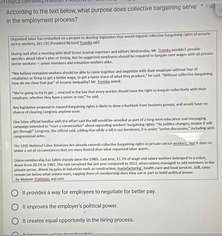 βQl samWaw21 9
According to the text below, what purpose does collective bargaining serve  1 p
in the employment process?
Organized labor has embarked on a project to develop legislation that would expand collective bargaining rights of private
sector workers, AFL-CIO President Richard Trumka said.
During and after a meeting with Wall Street Journal reporters and editors Wednesday, Mr. Trumka wouldn't provide
specifics about labor's plan or timing. But he suggested employers should be required to bargain over wages with all private-
sector workers — union members and nonunion workers alike.
“We believe nonunion workers should be able to come together and negotiate with their employer without fear of
retaliation or firing to get a better wage, to get a fairer share of what they produce," he said. "Without collective bargaining,
how do we close that gap" of income inequality? Mr. Trumka asked.
"We're going to try to get ... enacted in the law that every worker should have the right to bargain collectively with their
employer, whether they have a union or not," he said.
Any legislative proposal to expand bargaining rights is likely to draw a backlash from business groups, and would have no
chance of clearing Congress anytime soon.
One labor official familiar with the effort said the bill would be unveiled as part of a long-term education and messaging
campaign intended to "start a conversation" about expanding workers’ bargaining rights. “As politics changes, maybe it will
get through” Congress, the official said, adding that while a bill is not imminent, it is under “active discussion,” including with
congressional aides.
The 1935 National Labor Relations Act already extends collective bargaining rights to private-sector workers, but it does so
under a set of circumstances that are more limited than what organized labor wants.
Union membership has fallen sharply since the 1980s. Last year, 11.3% of wage and salary workers belonged to a union,
down from 20.1% in 1983. The rate remained flat last year compared to 2012, when unions managed to add members in the
private sector, driven by gains in industries such as construction, manufacturing , health-care and food services. Still, rates
remain far below what unions want, sapping them of membership dues they use in part to build political power.
by Melanie Trottman, wsj.com
It provides a way for employees to negotiate for better pay.
It improves the employer's political power.
It creates equal opportunity in the hiring process.