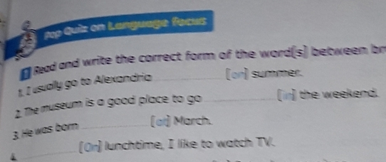 Tep Quiz on Language facus 
# Read and write the correct form of the word(s) between br 
1. I usually go to Alexandria (or) summer. 
2. The museum is a good place to go _(i) the weekend. 
3. He was born _[at] March. 
4 _[Or] lunchtime, I like to watch TV.