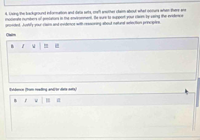 Using the background information and data sets, craft another claim about what occurs when there are 
moderate numbers of predators in the environment. Be sure to support your claim by using the evidence 
provided. Justify your claim and evidence with reasoning about natural selection principles. 
Clalm 
B I =
Evidence (from reading and/or data sets) 
B I = 1