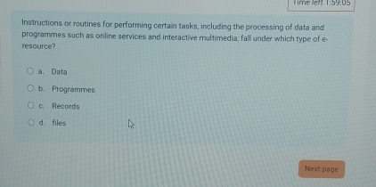 ime le?! 1:5y:1 15
Instructions or routines for performing certain tasks, including the processing of data and
programmes such as online services and interactive multimedia; fall under which type of e
resource?
a. Data
b. Programmes
c. Records
d. files
Next page