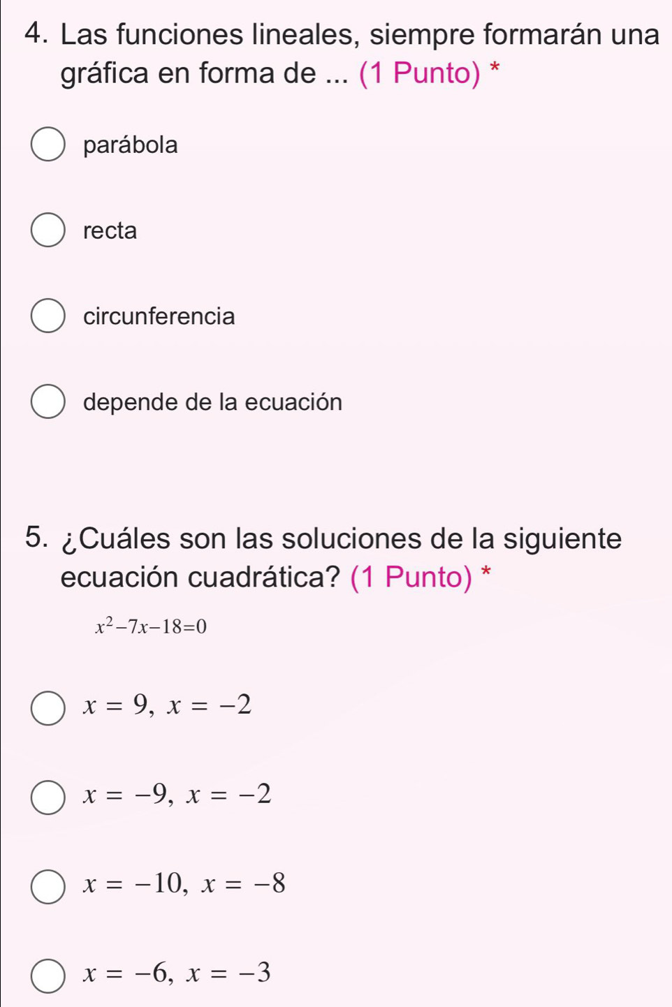 Las funciones lineales, siempre formarán una
gráfica en forma de ... (1 Punto) *
parábola
recta
circunferencia
depende de la ecuación
5. ¿Cuáles son las soluciones de la siguiente
ecuación cuadrática? (1 Punto) *
x^2-7x-18=0
x=9, x=-2
x=-9, x=-2
x=-10, x=-8
x=-6, x=-3