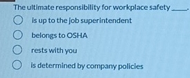 The ultimate responsibility for workplace safety_ .
is up to the job superintendent
belongs to OSHA
rests with you
is determined by company policies