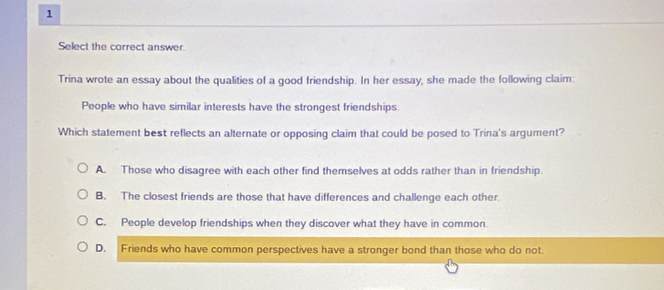 Select the correct answer.
Trina wrote an essay about the qualities of a good friendship. In her essay, she made the following claim:
People who have similar interests have the strongest friendships
Which statement best reflects an alternate or opposing claim that could be posed to Trina's argument?
A. Those who disagree with each other find themselves at odds rather than in friendship.
B. The closest friends are those that have differences and challenge each other.
C. People develop friendships when they discover what they have in common.
D. Friends who have common perspectives have a stronger bond than those who do not.