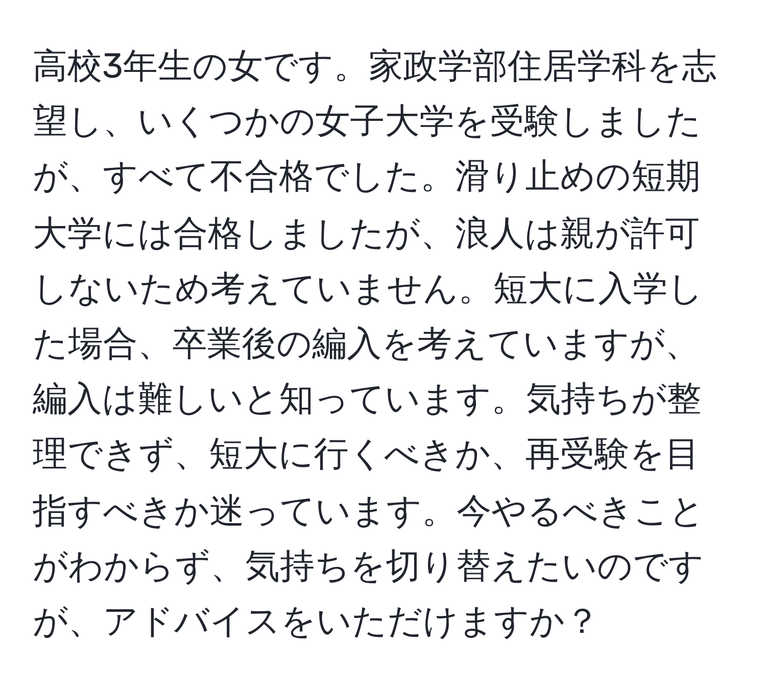 高校3年生の女です。家政学部住居学科を志望し、いくつかの女子大学を受験しましたが、すべて不合格でした。滑り止めの短期大学には合格しましたが、浪人は親が許可しないため考えていません。短大に入学した場合、卒業後の編入を考えていますが、編入は難しいと知っています。気持ちが整理できず、短大に行くべきか、再受験を目指すべきか迷っています。今やるべきことがわからず、気持ちを切り替えたいのですが、アドバイスをいただけますか？