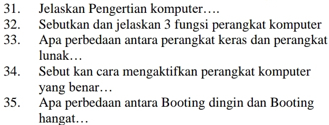 Jelaskan Pengertian komputer… 
32. Sebutkan dan jelaskan 3 fungsi perangkat komputer 
33. Apa perbedaan antara perangkat keras dan perangkat 
lunak… 
34. Sebut kan cara mengaktifkan perangkat komputer 
yang benar… 
35. Apa perbedaan antara Booting dingin dan Booting 
hangat…