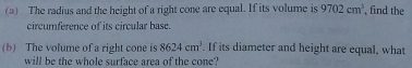 The radius and the height of a right cone are equal. If its volume is 9702cm^3 , find the 
circumference of its circular base. 
(b) The volume of a right cone is 8624cm^3 If its diameter and height are equal, what 
will be the whole surface area of the cone?