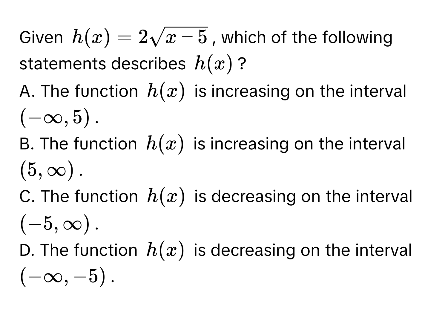 Given $h(x) = 2sqrt(x - 5)$, which of the following statements describes $h(x)$?
A. The function $h(x)$ is increasing on the interval $(-∈fty, 5)$.
B. The function $h(x)$ is increasing on the interval $(5, ∈fty)$.
C. The function $h(x)$ is decreasing on the interval $(-5, ∈fty)$.
D. The function $h(x)$ is decreasing on the interval $(-∈fty, -5)$.