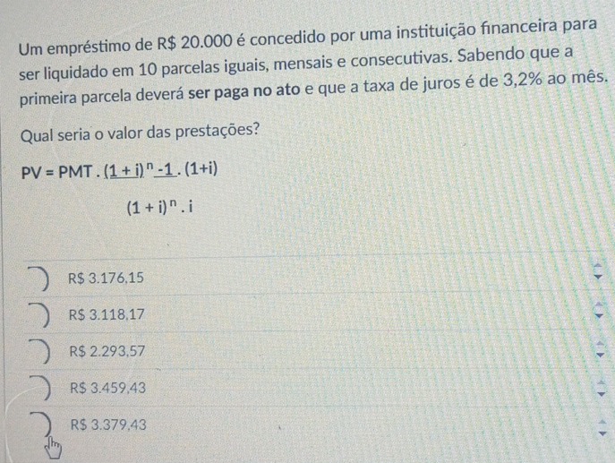 Um empréstimo de R$ 20.000 é concedido por uma instituição financeira para
ser liquidado em 10 parcelas iguais, mensais e consecutivas. Sabendo que a
primeira parcela deverá ser paga no ato e que a taxa de juros é de 3,2% ao mês.
Qual seria o valor das prestações?
PV=PMT.(1+i)^n-1.(1+i)
(1+i)^n.i
R$ 3.176,15
R$ 3.118,17
R$ 2.293,57
R$ 3.459,43
R$ 3.379,43