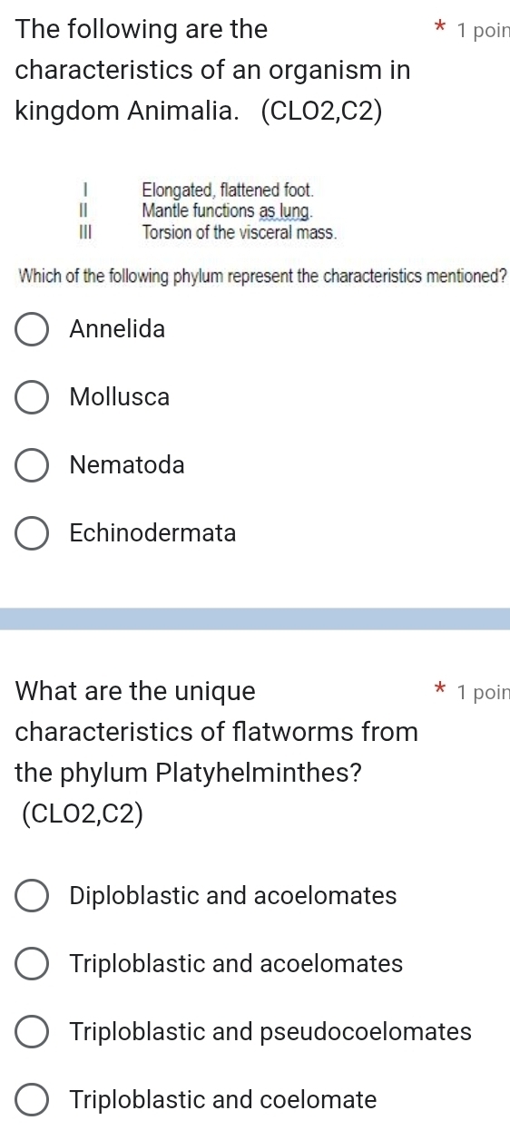 The following are the 1 poir
characteristics of an organism in
kingdom Animalia. (CLO2,C2)
| Elongated, flattened foot.
Ⅱ Mantle functions as lung.
Ⅲ Torsion of the visceral mass.
Which of the following phylum represent the characteristics mentioned?
Annelida
Mollusca
Nematoda
Echinodermata
What are the unique 1 poir
characteristics of flatworms from
the phylum Platyhelminthes?
(CLO2,C2)
Diploblastic and acoelomates
Triploblastic and acoelomates
Triploblastic and pseudocoelomates
Triploblastic and coelomate