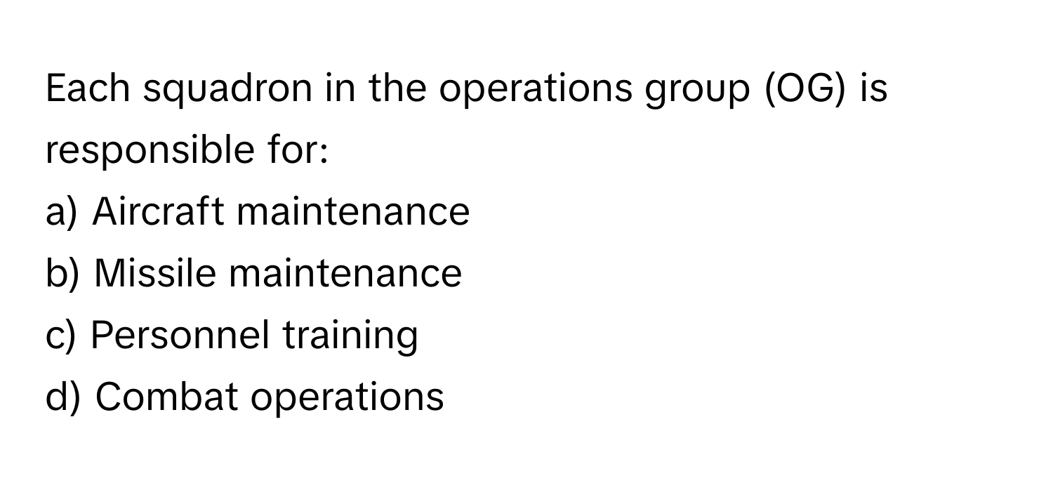 Each squadron in the operations group (OG) is responsible for:

a) Aircraft maintenance
b) Missile maintenance
c) Personnel training
d) Combat operations