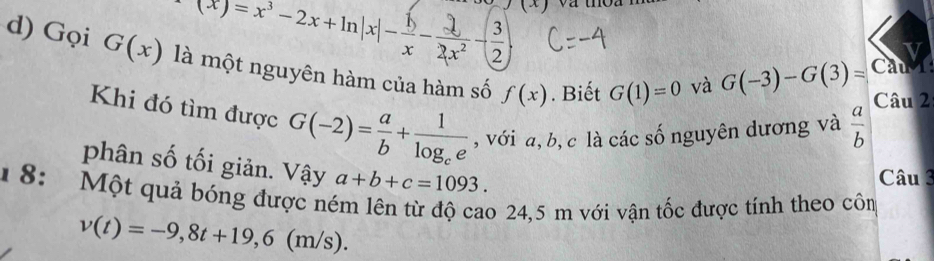 (x)=x-2x+mn|x|--x ③ G(-3)-G(3)= Cau 
d) Gọi G(x) là một nguyên hàm của hàm số f(x). Biết G(1)=0 và 
Câu 2 
Khi đó tìm được G(-2)= a/b +frac 1log _ce , với a, b, c là các số nguyên dương và  a/b 
phân số tối giản. Vậy a+b+c=1093. 
Câu 3 
1 8: Một quả bóng được ném lên từ độ cao 24,5 m với vận tốc được tính theo cồm
v(t)=-9,8t+19,6(m/s).