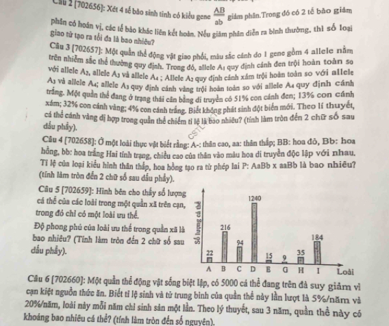 Ciu 2 (702656]: Xét 4 tế bão sinh tỉnh có kiểu gene  AB/ab  giảm phân.Trong đó có 2 tế bão giảm
phân có hoán vị, các lể bảo khác liên kết hoàn. Nếu giam phân diễn ra bình thường, thì số 1oại
giao tử tạo ra tổi đa là bao nhiêu?
Câu 3 (702657): Một quần thể động vật giao phối, màu sắc cánh đo 1 gene gồm 4 allele nằm
trên nhiễm sắc thể thưởng quy định. Trong đó, allele Aị quy định cánh đen trội hoàn toàn se
với allele Ay, allele Aj và allele Aı ; Allele A₂ quy định cảnh xám trội hoàn toàn so với a1lele
A) và allele A4; allele As quy định cánh vàng trội hoàn toàn so với allele A4 quy định cánh
trắng. Một quần thể đang ở trạng thái căn bằng di truyền có 51% con cánh đen; 13% con cánh
xám; 32% con cánh vàng; 4% con cánh trắng. Biết không phát sinh đột biển mới. Theo lí thuyết,
cá thể cánh vàng đị hợp trong quần thể chiếm tỉ lệ là bao nhiều? (tính làm tròn đến 2 chữ số sau
đầu phầy).
Câu 4 [702658]: Ở một loài thực vật biết rằng: A-: thân cao, aa: thân thấp; BB: hoa đỏ, Bb: hoa
hồng, bb: hoa trắng Hai tính trang, chiều cao của thân vào màu hoa di truyền độc lập với nhau.
Tỉ lệ của loại kiểu hình thân thắp, hoa hồng tạo ra tử phép lai P: AaBb x aaBb là bao nhiều?
(tính làm tròn đến 2 chữ số sau dầu phẩy).
Cu 5 [702659]: Hình bên cho thấy số lượn
cá thể của các loài trong một quần xã trên cạn
trong đó chỉ có một loài ưu thể.
Độ phong phủ của loài ưu thể trong quần xã l
bao nhiêu? (Tính làm tròn đến 2 chữ số sau
dấu phẩy). 
Câu 6 [702660]: Một quần thể động vật sống biệt lập, có 5000 cá thể đang trên đà suy giảm vì
cạn kiệt nguồn thức ăn. Biết tỉ lệ sinh và tử trung bình của quần thể này lần lượt là 5%/năm và
20%/năm, loài này mỗi năm chỉ sinh sản một lần. Theo lý thuyết, sau 3 năm, quần thể này có
khoảng bao nhiêu cá thể? (tính làm tròn đến số nguyên).