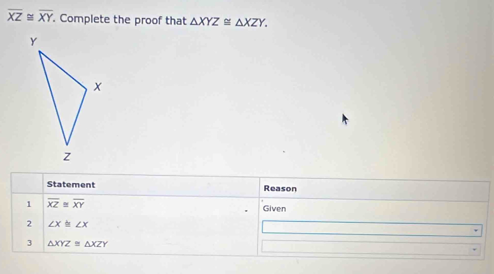 overline XZ≌ overline XY. Complete the proof that △ XYZ≌ △ XZY. 
Statement Reason 
1 overline XZ≌ overline XY
Given 
2 ∠ X≌ ∠ X
3 △ XYZ≌ △ XZY