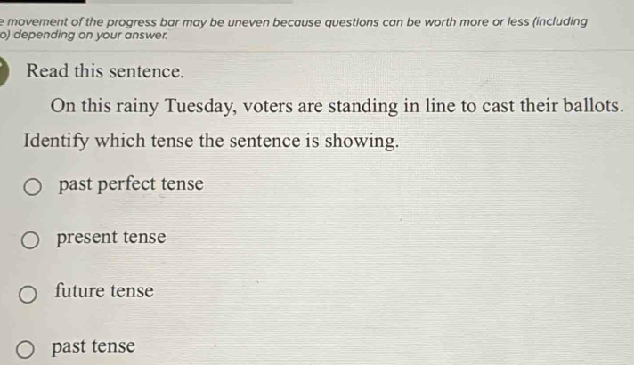 movement of the progress bar may be uneven because questions can be worth more or less (including
o) depending on your answer.
Read this sentence.
On this rainy Tuesday, voters are standing in line to cast their ballots.
Identify which tense the sentence is showing.
past perfect tense
present tense
future tense
past tense