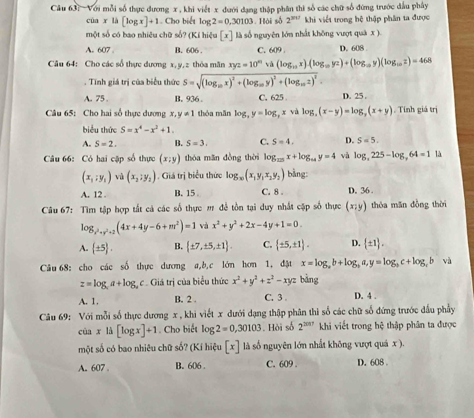 Với mỗi số thực dương x , khi viết x đưới dạng thập phân thì số các chữ số đứng trước dấu phây
của x là [log x]+1 Cho biết log 2=0,30103 Hòi số 2^(2017) khi viết trong hệ thập phân ta được
một số có bao nhiêu chữ số? (Kí hiệu [x] là số nguyên lớn nhất không vượt quả x ).
A. 607 B. 606 . C. 609 D. 608 .
Câu 64: Cho các số thực dương x,y,z thỏa mãn xyz=10^(81)vi(log _10x).(log _10yz)+(log _10y)(log _10z)=468. Tính giá trị của biểu thức S=sqrt((log _10)x)^2+(log _10y)^2+(log _10z)^2.
A. 75 B. 936. C. 625 D. 25 .
Câu 65: Cho hai số thực dương x, y!= 1 thỏa mãn log _xy=log _yx và log _x(x-y)=log _y(x+y) Tính giá trị
biểu thức S=x^4-x^2+1.
A. S=2. B. S=3. C. S=4. D. S=5.
Câu 66: Có hai cặp số thực (x;y) thóa mãn đồng thời log _225x+log _64y=4 và log _x225-log _y64=1 là
(x_1;y_1) và (x_2,y_2) Giá trị biểu thức log _30(x_1y_1x_2y_2) bằng:
A. 12 . B. 15 C. 8 . D. 36 .
Câu 67: Tìm tập hợp tất cả các số thực m đề tồn tại duy nhất cặp số thực (x;y) thỏa mãn đồng thời
log _x^2+y^2+2(4x+4y-6+m^2)=1 và x^2+y^2+2x-4y+1=0.
A.  ± 5 .  ± 7,± 5,± 1 . C.  ± 5,± 1 . D.  ± 1 .
B.
Câu 68: cho các số thực dương a,b,c lớn hơn 1, đặt x=log _ab+log _ba,y=log _bc+log _cb và
z=log _ca+log _ac Giá trị của biểu thức x^2+y^2+z^2-xyz bằng
A. 1. B. 2 . C. 3 . D. 4 .
Câu 69: Với mỗi số thực dương x , khi viết x dưới dạng thập phân thi số các chữ số đứng trước dấu phầy
ciax1 [log x]+1. Cho biết log 2=0,30103. Hỏi số 2^(2017) khi viết trong hệ thập phân ta được
một số có bao nhiêu chữ số? (Kí hiệu [x] là số nguyên lớn nhất không vượt quá x ).
A. 607 B. 606 . C. 609 . D. 608 .