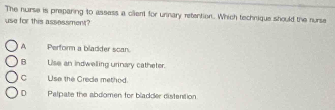 The nurse is preparing to assess a client for urinary retention. Which technique should the nurse
use for this assessment?
A Perform a bladder scan.
B Use an indwelling urinary catheter.
C Use the Crede method.
D Palpate the abdomen for bladder distention.