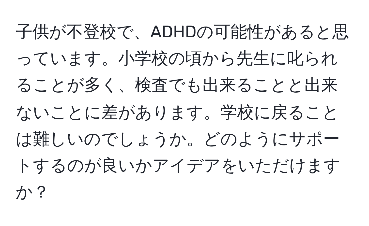 子供が不登校で、ADHDの可能性があると思っています。小学校の頃から先生に叱られることが多く、検査でも出来ることと出来ないことに差があります。学校に戻ることは難しいのでしょうか。どのようにサポートするのが良いかアイデアをいただけますか？