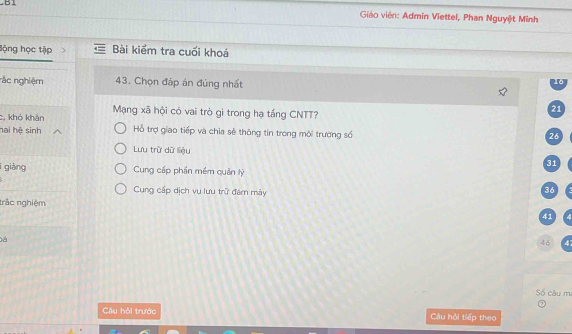 Giáo viên: Admin Viettel, Phan Nguyệt Minh
động học tập Bài kiểm tra cuối khoá
rắc nghiệm 43. Chọn đáp án đúng nhất
Mạng xã hội có vai trò gì trong hạ tầng CNTT?
21
c, khó khản
hai hệ sinh
Hỗ trợ giao tiếp và chia sẻ thông tin trong môi trường số
26
Lưu trữ dữ liệu 31
i giàng Cung cấp phần mềm quản lý
Cung cấp dịch vụ lưu trữ đám mây
36
trắc nghiệm
41
Đá
46 4
Số câu m
Câu hỏi trước Câu hỏi tiếp theo