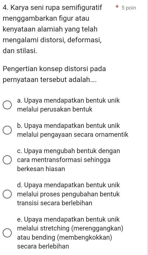 Karya seni rupa semifiguratif 5 poin
menggambarkan figur atau
kenyataan alamiah yang telah
mengalami distorsi, deformasi,
dan stilasi.
Pengertian konsep distorsi pada
pernyataan tersebut adalah....
a. Upaya mendapatkan bentuk unik
melalui perusakan bentuk
b. Upaya mendapatkan bentuk unik
melalui pengayaan secara ornamentik
c. Upaya mengubah bentuk dengan
cara mentransformasi sehingga
berkesan hiasan
d. Upaya mendapatkan bentuk unik
melalui proses pengubahan bentuk
transisi secara berlebihan
e. Upaya mendapatkan bentuk unik
melalui stretching (merenggangkan)
atau bending (membengkokkan)
secara berlebihan