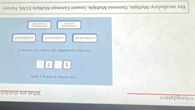 <<longdate> What are divisibili
This number is missing 2 digits.
3 7
How many possibilities are there if the number is:
A rultipip of 109 A multipre of SV A muttiple of
A myltiple of 2 and 59 A rouitple of 2. 5 and 102
Key vocabulary: Multiple, Common Multiple, Lowest Common Multiple (LCM), Factors
