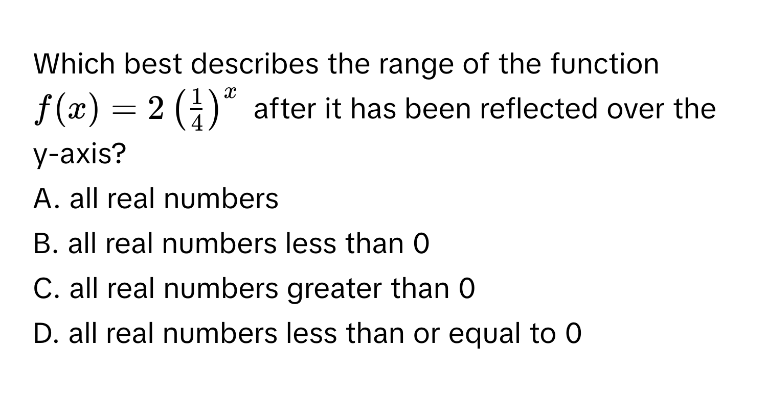 Which best describes the range of the function $f(x) = 2 (  1/4  )^x$ after it has been reflected over the y-axis?
A. all real numbers
B. all real numbers less than 0
C. all real numbers greater than 0
D. all real numbers less than or equal to 0